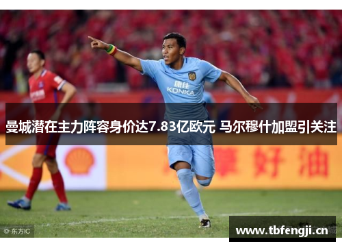 曼城潜在主力阵容身价达7.83亿欧元 马尔穆什加盟引关注