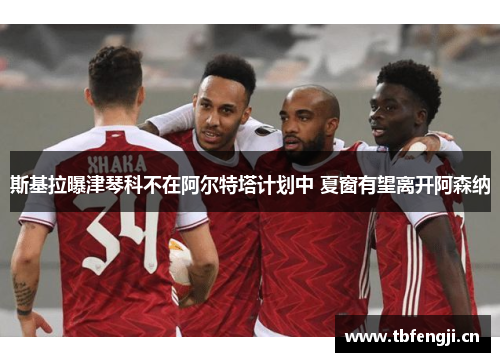 斯基拉曝津琴科不在阿尔特塔计划中 夏窗有望离开阿森纳